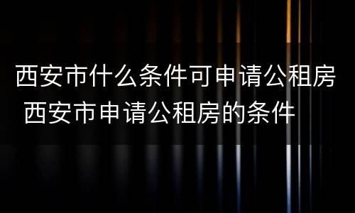 西安市什么条件可申请公租房 西安市申请公租房的条件