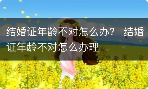 结婚证年龄不对怎么办？ 结婚证年龄不对怎么办理