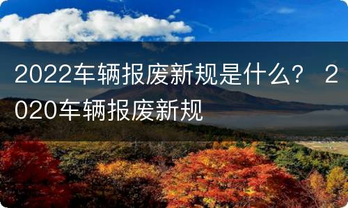 2022车辆报废新规是什么？ 2020车辆报废新规