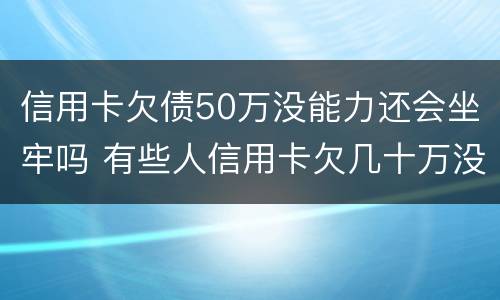 信用卡欠债50万没能力还会坐牢吗 有些人信用卡欠几十万没还怎么不用坐牢