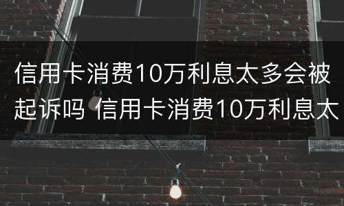 信用卡消费10万利息太多会被起诉吗 信用卡消费10万利息太多会被起诉吗知乎