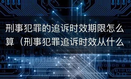 刑事犯罪的追诉时效期限怎么算（刑事犯罪追诉时效从什么时候开始计算）