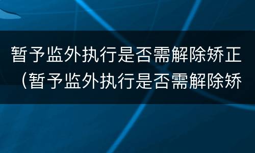 暂予监外执行是否需解除矫正（暂予监外执行是否需解除矫正措施）