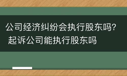 公司经济纠纷会执行股东吗？ 起诉公司能执行股东吗