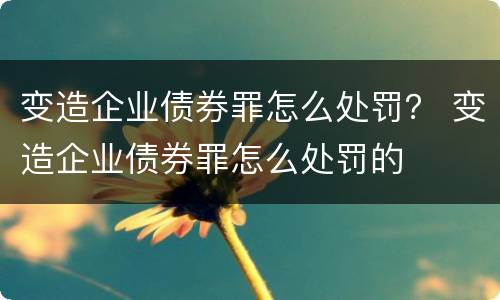 变造企业债券罪怎么处罚？ 变造企业债券罪怎么处罚的