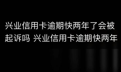 兴业信用卡逾期快两年了会被起诉吗 兴业信用卡逾期快两年了会被起诉吗知乎
