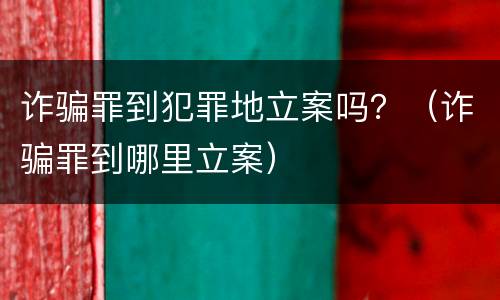 诈骗罪到犯罪地立案吗？（诈骗罪到哪里立案）