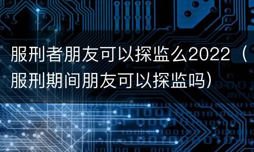 服刑者朋友可以探监么2022（服刑期间朋友可以探监吗）