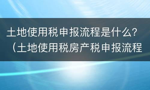 土地使用税申报流程是什么？（土地使用税房产税申报流程）