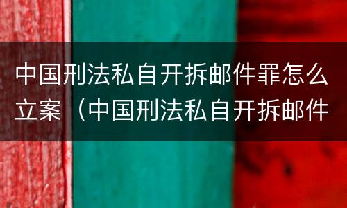 中国刑法私自开拆邮件罪怎么立案（中国刑法私自开拆邮件罪怎么立案呢）