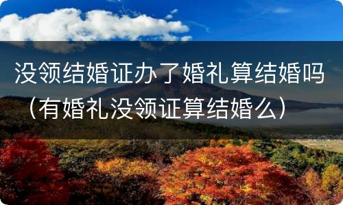 没领结婚证办了婚礼算结婚吗（有婚礼没领证算结婚么）