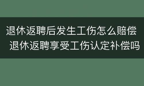 退休返聘后发生工伤怎么赔偿 退休返聘享受工伤认定补偿吗?