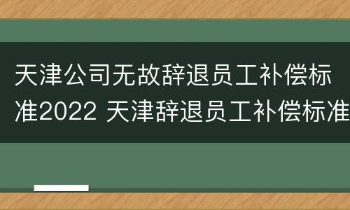 天津公司无故辞退员工补偿标准2022 天津辞退员工补偿标准2021