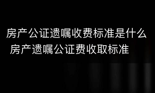 房产公证遗嘱收费标准是什么 房产遗嘱公证费收取标准