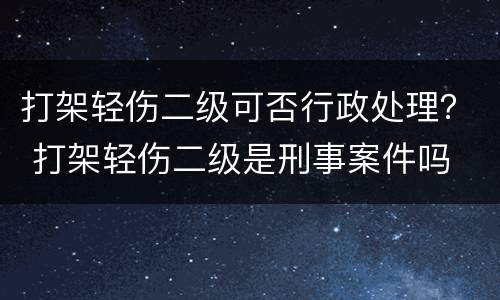 打架轻伤二级可否行政处理？ 打架轻伤二级是刑事案件吗
