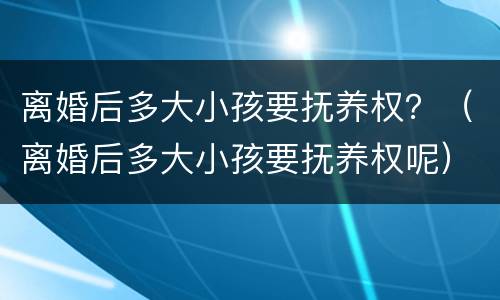 离婚后多大小孩要抚养权？（离婚后多大小孩要抚养权呢）
