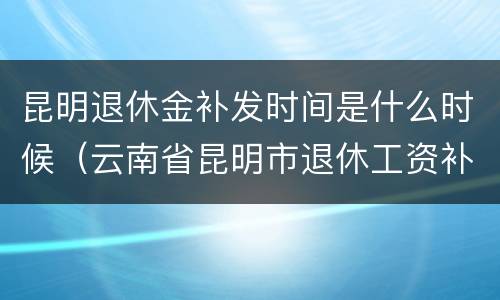 昆明退休金补发时间是什么时候（云南省昆明市退休工资补发日期）