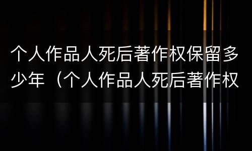 个人作品人死后著作权保留多少年（个人作品人死后著作权保留多少年有效）