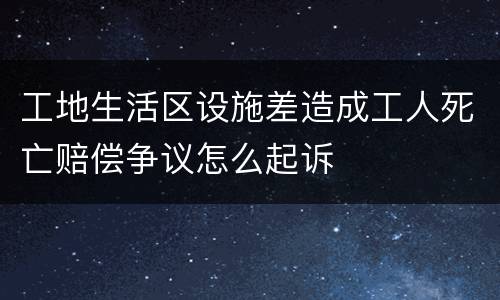 工地生活区设施差造成工人死亡赔偿争议怎么起诉