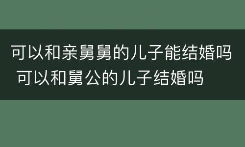 可以和亲舅舅的儿子能结婚吗 可以和舅公的儿子结婚吗