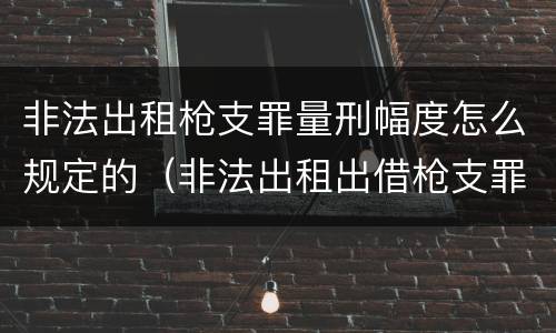 非法出租枪支罪量刑幅度怎么规定的（非法出租出借枪支罪的构成要件）
