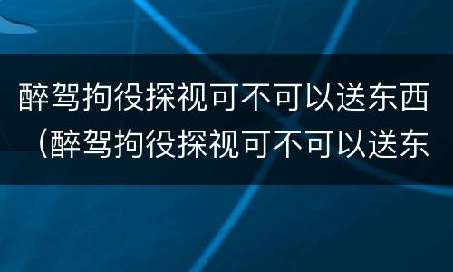 醉驾拘役探视可不可以送东西（醉驾拘役探视可不可以送东西给家属）