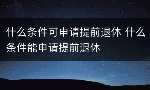 什么条件可申请提前退休 什么条件能申请提前退休