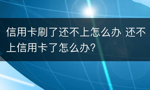 信用卡刷了还不上怎么办 还不上信用卡了怎么办?