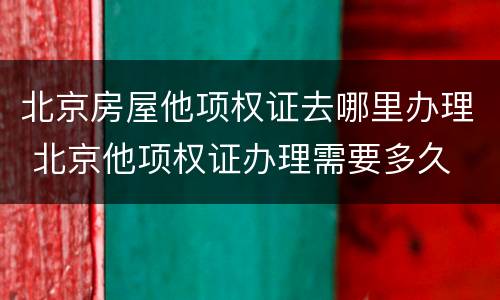 北京房屋他项权证去哪里办理 北京他项权证办理需要多久