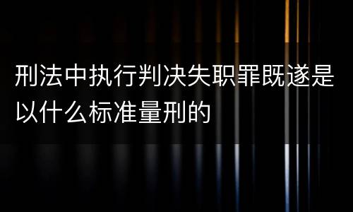 刑法中执行判决失职罪既遂是以什么标准量刑的