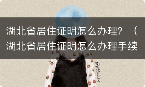 湖北省居住证明怎么办理？（湖北省居住证明怎么办理手续）
