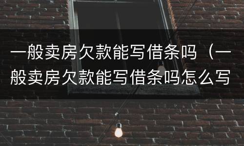 一般卖房欠款能写借条吗（一般卖房欠款能写借条吗怎么写）