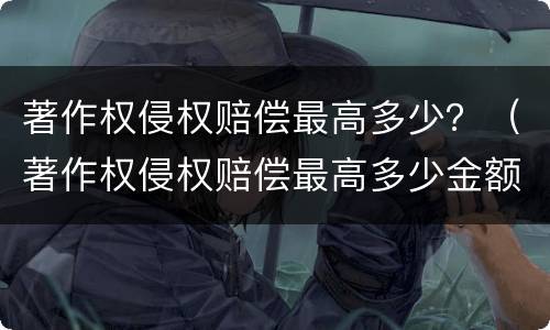 著作权侵权赔偿最高多少？（著作权侵权赔偿最高多少金额）