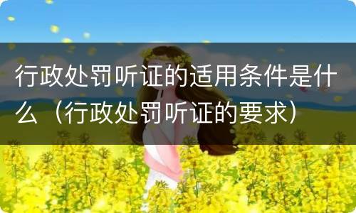 行政处罚听证的适用条件是什么（行政处罚听证的要求）