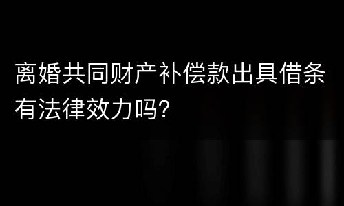 离婚共同财产补偿款出具借条有法律效力吗？