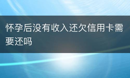 怀孕后没有收入还欠信用卡需要还吗