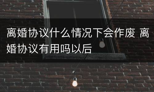 离婚协议什么情况下会作废 离婚协议有用吗以后