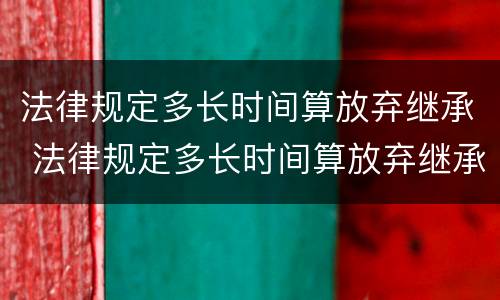 法律规定多长时间算放弃继承 法律规定多长时间算放弃继承遗产