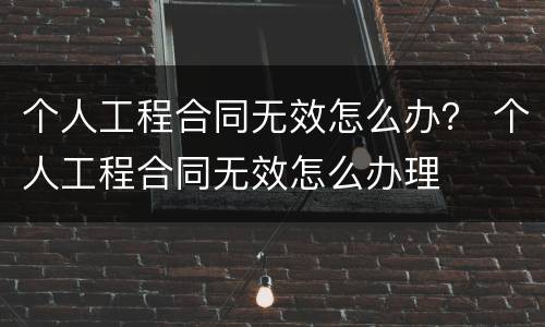 个人工程合同无效怎么办？ 个人工程合同无效怎么办理
