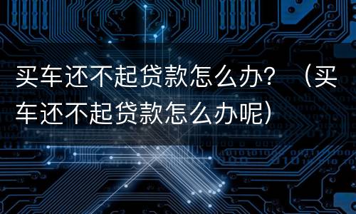买车还不起贷款怎么办？（买车还不起贷款怎么办呢）
