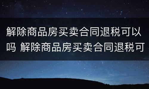 解除商品房买卖合同退税可以吗 解除商品房买卖合同退税可以吗