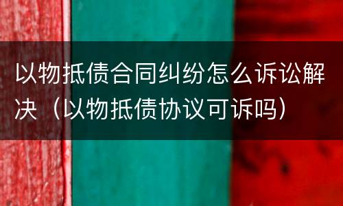 以物抵债合同纠纷怎么诉讼解决（以物抵债协议可诉吗）