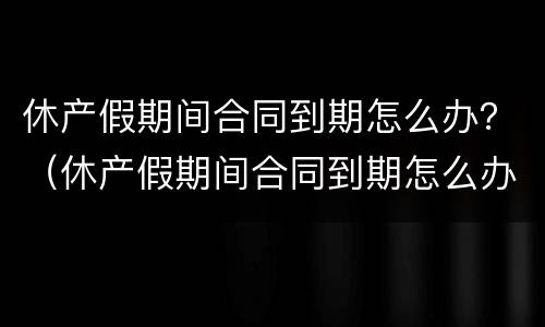 休产假期间合同到期怎么办？（休产假期间合同到期怎么办手续）