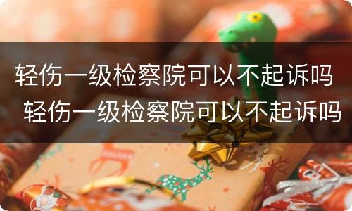 轻伤一级检察院可以不起诉吗 轻伤一级检察院可以不起诉吗知乎