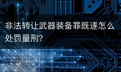 非法转让武器装备罪既遂怎么处罚量刑？