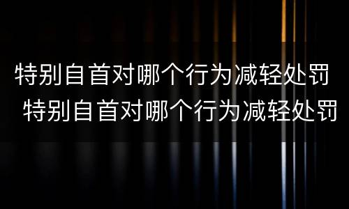 特别自首对哪个行为减轻处罚 特别自首对哪个行为减轻处罚