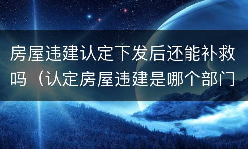 房屋违建认定下发后还能补救吗（认定房屋违建是哪个部门?）