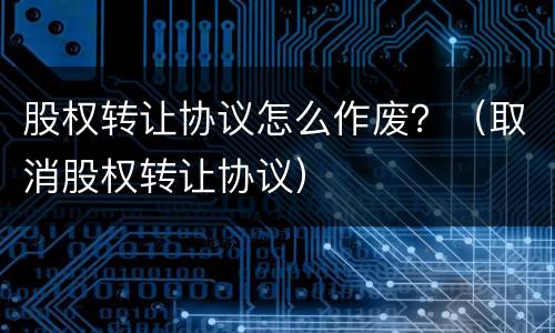 股权转让协议怎么作废？（取消股权转让协议）