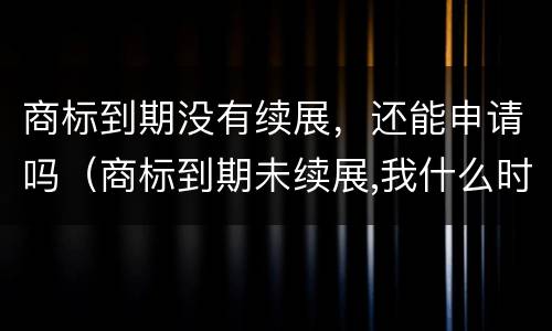 商标到期没有续展，还能申请吗（商标到期未续展,我什么时候能注册）