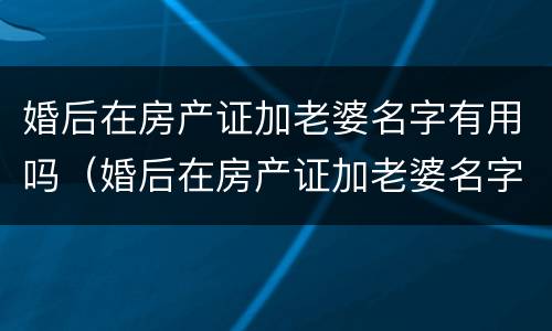 婚后在房产证加老婆名字有用吗（婚后在房产证加老婆名字有用吗知乎）